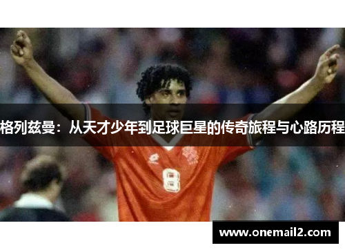 格列兹曼：从天才少年到足球巨星的传奇旅程与心路历程