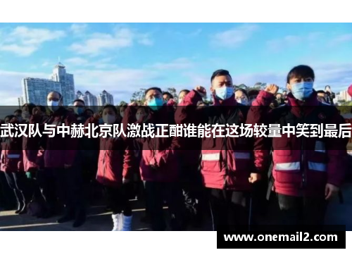 武汉队与中赫北京队激战正酣谁能在这场较量中笑到最后